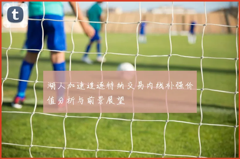 湖人加速追逐特纳交易内线补强价值分析与前景展望