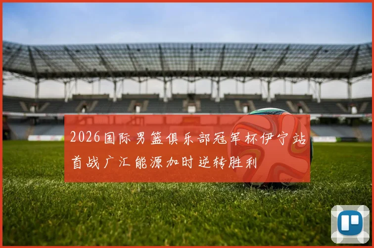 2026国际男篮俱乐部冠军杯伊宁站首战广汇能源加时逆转胜利