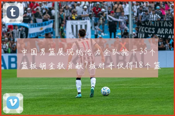 中国男篮展现统治力全队抢下35个篮板胡金秋贡献7板对手仅得18个篮板