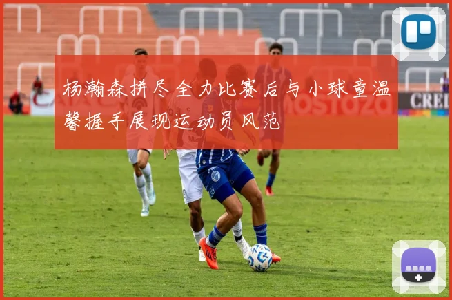 杨瀚森拼尽全力比赛后与小球童温馨握手展现运动员风范