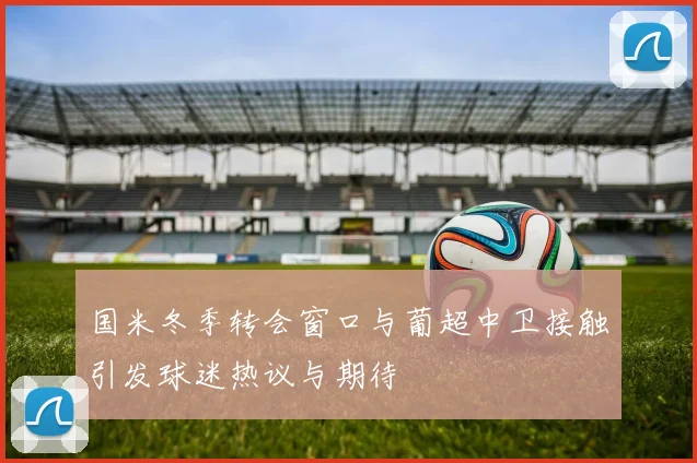 国米冬季转会窗口与葡超中卫接触引发球迷热议与期待