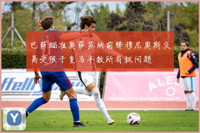 巴萨瞄准奥萨苏纳前锋穆尼奥斯交易受限于皇马半数所有权问题