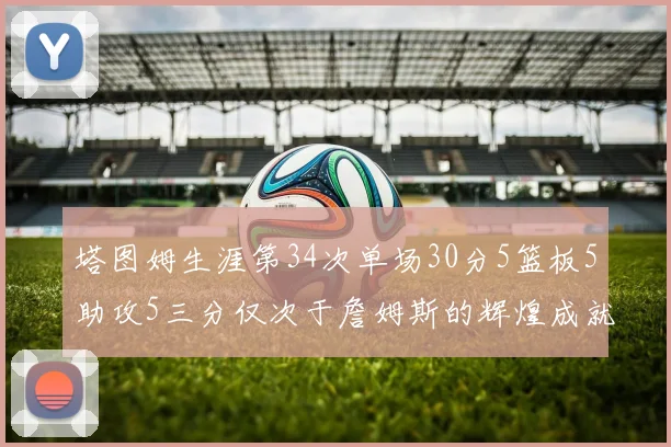 塔图姆生涯第34次单场30分5篮板5助攻5三分仅次于詹姆斯的辉煌成就