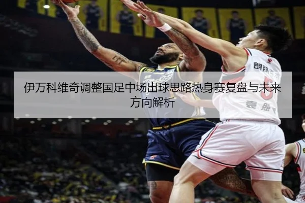 伊万科维奇调整国足中场出球思路热身赛复盘与未来方向解析