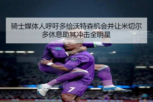 骑士媒体人呼吁多给沃特森机会并让米切尔多休息助其冲击全明星
